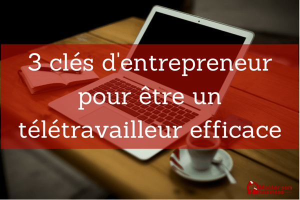 3 clés d’entrepreneur pour être un télétravailleur efficace